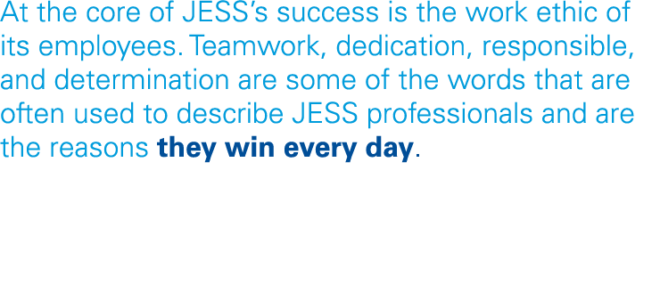 At the core of JESS s success is the work ethic of its employees  Teamwork, dedication, responsible, and determinatio   