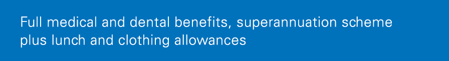 Full medical and dental benefits, superannuation scheme plus lunch and clothing allowances